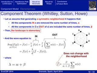 14 / 24Granada, Spain, April 2014EvoCOP 2014
UNIVERSITY*OF*GRANADA*
23225*APRIL*2014
Component Theorem (Whitley, Sutton, Howe)
• Let us assume that generating a symmetric neighborhood it happens that:
•  All the components IN x are removed the same number of times, α
•  All the components in C-x (OUT of x) are included the same number of times, β
• Then, the landscape is elementary
• And the wave equation is:
• where
6
1
2
3
5
4
(1,2,3,4,5)
1 2
3
4
5
6
Component Model
y and Sutton developed a “component” based model that makes it easy to
y elementary landscapes [17]. Let C be a set of “components” of a problem.
omponent c 2 C has a weight (or cost) denoted by w(c). A solution x ✓ C
bset of components and the evaluation function f(x) maps each solution x
sum of the weights of the components in x: f(x) =
P
c2x w(c). Finally, let
denote the subset of components that do not contribute to the evaluation
tion x. Note that the sum of the weights of the components in C x is
ted by
P
c2C w(c) f(x). In the context of the component model, Grover’s
quation can be expressed as:
Avg(f(y))
y2N(x)
= f(x) p1f(x) + p2
X
c2C
w(c) f(x)
!
,
p1 = ↵/d is the (sampling) rate at which components that contribute to
re removed from solution x to create a neighboring solution y 2 N(x),
= /d is the rate at which components in the set C x are sampled to
a neighboring solution y 2 N(x). By simple algebra,
(f(y)) = f(x) p1f(x) + p2
X
w(c) f(x)
!
= f(x) +
d
( ¯f f(x)),
nents in x: f(x) =
P
c2x w(c). Finally, let
s that do not contribute to the evaluation
he weights of the components in C x is
context of the component model, Grover’s
x) + p2
X
c2C
w(c) f(x)
!
,
at which components that contribute to
create a neighboring solution y 2 N(x),
mponents in the set C x are sampled to
). By simple algebra,
X
2C
w(c) f(x)
!
= f(x) +
d
( ¯f f(x)),
P
c2C w(c) [16].
omputed by c2C w(c) f(x). In the context of the compon
wave equation can be expressed as:
Avg(f(y))
y2N(x)
= f(x) p1f(x) + p2
X
c2C
w(c) f
where p1 = ↵/d is the (sampling) rate at which components
(x) are removed from solution x to create a neighboring
nd p2 = /d is the rate at which components in the set C
reate a neighboring solution y 2 N(x). By simple algebra,
Avg(f(y))
y2N(x)
= f(x) p1f(x) + p2
X
w2C
w(c) f(x)
!
= f(x
where = ↵ + , and ¯f = /(↵ + )
P
c2C w(c) [16].
↵
d
d
↵
d
d
↵
d
d
¯f =
↵ +
X
c2C
w(c)
Does not change with
the neighborhood
IN
OUT
Introduction to
Landscapes
Hamiltonian Path
Optimization
Result for
Reversals
Result for
Swaps
Conclusions
& Future Work
Component Model Elementariness
 