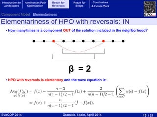 16 / 24Granada, Spain, April 2014EvoCOP 2014
UNIVERSITY*OF*GRANADA*
23225*APRIL*2014
Elementariness of HPO with reversals: IN
• How many times is a component OUT of the solution included in the neighborhood?
• HPO with reversals is elementary and the wave equation is:
β = 2
and all feasible locations j < i. When all possible values of j are considered,
this causes all of the vertices in the permutation left of vertex vi to come into a
position adjacent to vi except for vi 1 which is already adjacent. Next consider a
cut at location i+1 (i is still ﬁxed) and all feasible locations m > i+1. When all
of the possible of value of m are considered all of the vertices in the permutation
to the right of vertex vi are moved into a position adjacent to vi except vi+1.
Thus, in these cases vi does not move, but every edge not in the solution x
that is incident on vertex i is sampled once. Since this is true for all vertices, it
follows that every edge not in the current solution is sampled twice ( = 2): once
for each of the vertices in which it is incident. Therefore, summing over all the
neighbors: d · Avg(f(y))y2N(x) = d · f(x) (n 2)f(x) + 2
P
c2C w(c) f(x) .
Computing the average over the neighborhood and taking into account the
result of Lemma 2:
Avg(f(y))
y2N(x)
= f(x)
n 2
n(n 1)/2 1
f(x) +
2
n(n 1)/2 1
X
c2C
w(c) f(x)
!
= f(x) +
n
n(n 1)/2 1
( ¯f f(x)).
ut
Introduction to
Landscapes
Hamiltonian Path
Optimization
Result for
Reversals
Result for
Swaps
Conclusions
& Future Work
Component Model Elementariness
 