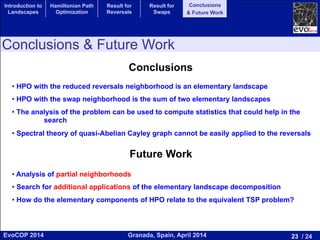 23 / 24Granada, Spain, April 2014EvoCOP 2014
UNIVERSITY*OF*GRANADA*
23225*APRIL*2014
• HPO with the reduced reversals neighborhood is an elementary landscape
• HPO with the swap neighborhood is the sum of two elementary landscapes
• The analysis of the problem can be used to compute statistics that could help in the
search
• Spectral theory of quasi-Abelian Cayley graph cannot be easily applied to the reversals
Conclusions
Future Work
• Analysis of partial neighborhoods
• Search for additional applications of the elementary landscape decomposition
• How do the elementary components of HPO relate to the equivalent TSP problem?
Conclusions & Future Work
Introduction to
Landscapes
Hamiltonian Path
Optimization
Result for
Reversals
Result for
Swaps
Conclusions
& Future Work
 