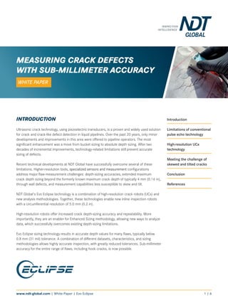 www.ndt-global.com | White Paper | Evo Eclipse 1 | 6
INTRODUCTION
Ultrasonic crack technology, using piezoelectric transducers, is a proven and widely used solution
for crack and crack-like defect detection in liquid pipelines. Over the past 20 years, only minor
developments and improvements in this area were offered to pipeline operators. The most
significant enhancement was a move from bucket sizing to absolute depth sizing. After two
decades of incremental improvements, technology-related limitations still prevent accurate
sizing of defects.
Recent technical developments at NDT Global have successfully overcome several of these
limitations. Higher-resolution tools, specialized sensors and measurement configurations
address major flaw-measurement challenges: depth-sizing accuracies, extended maximum
crack depth sizing beyond the formerly known maximum crack depth of typically 4 mm (0.16 in),
through wall defects, and measurement capabilities less susceptible to skew and tilt.
NDT Global's Evo Eclipse technology is a combination of high-resolution crack robots (UCx) and
new analysis methodologies. Together, these technologies enable new inline inspection robots
with a circumferential resolution of 5.0 mm (0.2 in).
High-resolution robots offer increased crack depth-sizing accuracy and repeatability. More
importantly, they are an enabler for Enhanced Sizing methodology, allowing new ways to analyze
data, which successfully overcomes existing depth-sizing limitations.
Evo Eclipse sizing technology results in accurate depth values for many flaws, typically below
0.8 mm (31 mil) tolerance. A combination of different datasets, characteristics, and sizing
methodologies allows highly accurate inspection, with greatly reduced tolerances. Sub-millimeter
accuracy for the entire range of flaws, including hook cracks, is now possible.
Introduction
Limitations of conventional
pulse echo technology
High-resolution UCx
technology
Meeting the challenge of
skewed and tilted cracks
Conclusion
References
MEASURING CRACK DEFECTS
WITH SUB-MILLIMETER ACCURACY
WHITE PAPER
 