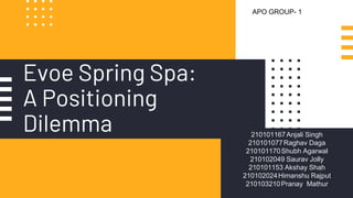 Evoe Spring Spa:
A Positioning
Dilemma 210101167Anjali Singh
210101077Raghav Daga
210101170Shubh Agarwal
210102049 Saurav Jolly
210101153 Akshay Shah
210102024Himanshu Rajput
210103210Pranay Mathur
APO GROUP- 1
 