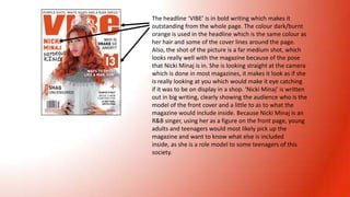 The headline ‘VIBE’ is in bold writing which makes it
outstanding from the whole page. The colour dark/burnt
orange is used in the headline which is the same colour as
her hair and some of the cover lines around the page.
Also, the shot of the picture is a far medium shot, which
looks really well with the magazine because of the pose
that Nicki Minaj is in. She is looking straight at the camera
which is done in most magazines, it makes it look as if she
is really looking at you which would make it eye catching
if it was to be on display in a shop. ‘Nicki Minaj’ is written
out in big writing, clearly showing the audience who is the
model of the front cover and a little to as to what the
magazine would include inside. Because Nicki Minaj is an
R&B singer, using her as a figure on the front page, young
adults and teenagers would most likely pick up the
magazine and want to know what else is included
inside, as she is a role model to some teenagers of this
society.

 