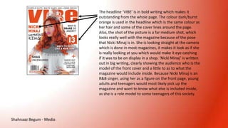 The headline ‘VIBE’ is in bold writing which makes it
outstanding from the whole page. The colour dark/burnt
orange is used in the headline which is the same colour as
her hair and some of the cover lines around the page.
Also, the shot of the picture is a far medium shot, which
looks really well with the magazine because of the pose
that Nicki Minaj is in. She is looking straight at the camera
which is done in most magazines, it makes it look as if she
is really looking at you which would make it eye catching
if it was to be on display in a shop. ‘Nicki Minaj’ is written
out in big writing, clearly showing the audience who is the
model of the front cover and a little to as to what the
magazine would include inside. Because Nicki Minaj is an
R&B singer, using her as a figure on the front page, young
adults and teenagers would most likely pick up the
magazine and want to know what else is included inside,
as she is a role model to some teenagers of this society.
Shahnaaz Begum - Media
 