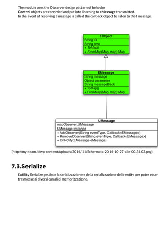 7.3.Serialize
The module uses the Observer design pattern of behavior
Control objects are recorded and put into listening to eMessage transmitted.
In the event of receiving a message is called the callback object to listen to that message.
(http://my-team.it/wp-content/uploads/2014/11/Schermata-2014-10-27-alle-00.31.02.png)
L’utility Serialize gestisce la serializzazione e della serializzazione delle entity per poter essere ar
trasmesse ai diversi canali di memorizzazione.
 