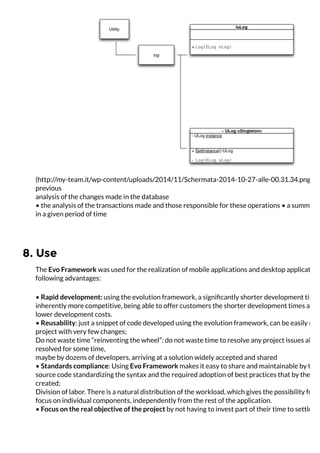 8. Use
(http://my-team.it/wp-content/uploads/2014/11/Schermata-2014-10-27-alle-00.31.34.png)
previous
analysis of the changes made ​​in the database
• the analysis of the transactions made ​​and those responsible for these operations • a summary
in a given period of time
The Evo Framework was used for the realization of mobile applications and desktop application
following advantages:
• Rapid development: using the evolution framework, a signiﬁcantly shorter development time,
inherently more competitive, being able to offer customers the shorter development times and,
lower development costs.
• Reusability: just a snippet of code developed using the evolution framework, can be easily reus
project with very few changes;
Do not waste time “reinventing the wheel”: do not waste time to resolve any project issues alrea
resolved for some time,
maybe by dozens of developers, arriving at a solution widely accepted and shared
• Standards compliance: Using Evo Framework makes it easy to share and maintainable by third
source code standardizing the syntax and the required adoption of best practices that by the tim
created;
Division of labor. There is a natural distribution of the workload, which gives the possibility for e
focus on individual components, independently from the rest of the application.
• Focus on the real objective of the project by not having to invest part of their time to settle an
 