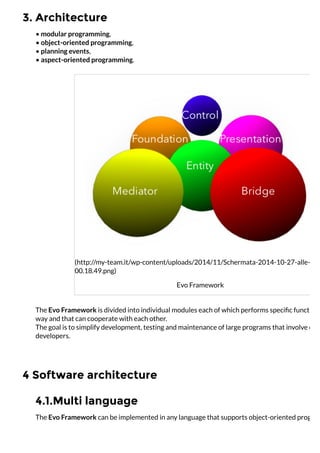 3. Architecture
4 Software architecture
4.1.Multi language
• modular programming,
• object-oriented programming,
• planning events,
• aspect-oriented programming.
(http://my-team.it/wp-content/uploads/2014/11/Schermata-2014-10-27-alle-
00.18.49.png)
Evo Framework
The Evo Framework is divided into individual modules each of which performs speciﬁc functions
way and that can cooperate with each other.
The goal is to simplify development, testing and maintenance of large programs that involve one
developers.
The Evo Framework can be implemented in any language that supports object-oriented program
 