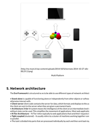 5. Network architecture
(http://my-team.it/wp-content/uploads/2014/10/Schermata-2014-10-27-alle-
00.29.13.png)
Multi Platform
The Evo Framework is structured so as to be able to use different types of network architecture
• Stand-alone is capable of functioning alone or independently from other objects or software, w
otherwise interact with.
• Client-server client code contacts the server for data, which formats and displays to the user. T
the client are sent to the server when they are given a permanent basis.
• Architecture 3-tier th system moves the intelligence of the client at an intermediate level so th
without state can be used. This simpliﬁes the movement of applications. Most web applications a
• N-Tier Architecture – N-Tier refers typically to web applications that send their requests to ot
• Tight-coupled (clustered) – It usually refers to a cluster of machines working together running
in parallel.
• The task is divided into parts that are processed individually by each and then sent back togeth
 