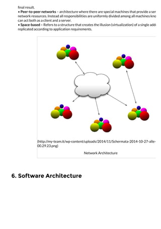 6. Software Architecture
ﬁnal result.
• Peer-to-peer networks – architecture where there are special machines that provide a service
network resources. Instead all responsibilities are uniformly divided among all machines known
can act both as a client and a server.
• Space-based – Refers to a structure that creates the illusion (virtualization) of a single address
replicated according to application requirements.
(http://my-team.it/wp-content/uploads/2014/11/Schermata-2014-10-27-alle-
00.29.23.png)
Network Architecture
 