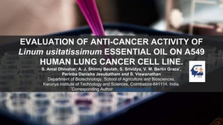 EVALUATION OF ANTI-CANCER ACTIVITY OF
Linum usitatissimum ESSENTIAL OIL ON A549
HUMAN LUNG CANCER CELL LINE.
S. Amal Dhivahar, A. J. Shinny Beulah, S. Srividya, V. M. Berlin Grace*,
Perinba Danisha Jesubatham and S. Viswanathan
Department of Biotechnology, School of Agriculture and Biosciences,
Karunya institute of Technology and Sciences, Coimbatore-641114, India.
*Corresponding Author: berlin@karunya.edu
 
