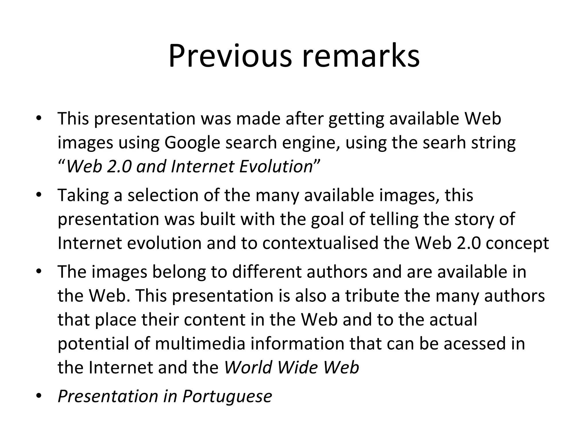 Previous remarks This presentation was made after getting available Web images using Google search engine, using the searh string “ Web 2.0 and Internet Evolution ” Taking a selection of the many available images, this presentation was built with the goal of telling the story of Internet evolution and to contextualised the Web 2.0 concept The images belong to different authors and are available in the Web. This presentation is also a tribute the many authors that place their content in the Web and to the actual potential of multimedia information that can be acessed in the Internet and the  World Wide Web Presentation in Portuguese 