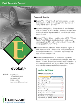 Fast, Accurate, Secure




                                        Features & Benefits

                                        q Evokat™ is 100% online. It is a ‘software as a service’
                                           business model. No software upgrades to purchase or
                                           compatibility issues to handle.

                                        w Evokat’s™ AnalyzeMyCatalog™ feature provides real
                                           time monitoring of your catalog’s application health and
                                           coverage depth; key components in maximizing sales
                                           opportunities.

                                        e Evokat’s™ Report Library enables valid ACES, PIES and
                                           NAPA PartsPRO data distribution to any trading part-
                                           ner, regardless of format requirements, on demand. No
                                           more speed to market delays.

                                        r Evokat’s™ most up to date data is migrated nightly to
                                           MyCarParts.com™, a free custom branded electronic
                                           catalog that all Evokat™ customers enjoy as part of
                                           their monthly subscription.

                                         Evokat™ promotes direct ACES to print capability.
                                        t	
                                           Reusable PDF layouts are available for Application and
                                           Buyers Guides. No need to maintain separate electronic
                                           and print databases; which cuts down on transcription
                                           errors and improves cataloging productivity.




Contact:   Ralph Bowen,
           VP Sales & Marketing
           Illumaware. LLC
           919.341.1650
           ralph.bowen@illumaware.com
 