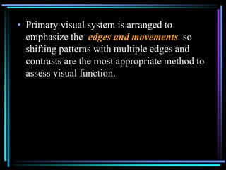 • Primary visual system is arranged to
  emphasize the edges and movements so
  shifting patterns with multiple edges and
  contrasts are the most appropriate method to
  assess visual function.
 