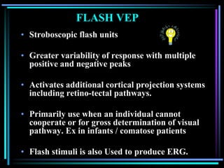 FLASH VEP
• Stroboscopic flash units

• Greater variability of response with multiple
  positive and negative peaks

• Activates additional cortical projection systems
  including retino-tectal pathways.

• Primarily use when an individual cannot
  cooperate or for gross determination of visual
  pathway. Ex in infants / comatose patients

• Flash stimuli is also Used to produce ERG.
 