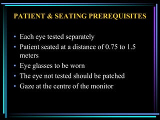 PATIENT & SEATING PREREQUISITES

• Each eye tested separately
• Patient seated at a distance of 0.75 to 1.5
  meters
• Eye glasses to be worn
• The eye not tested should be patched
• Gaze at the centre of the monitor
 