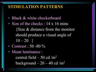 STIMULATION PATTERNS

• Black & white checkerboard
• Size of the checks : 14 x 16 mins
    {Size & distance from the monitor
    should produce a visual angle of
    10 – 20 }
• Contrast : 50 -80 %
• Mean luminance :
    central field – 50 cd /m2
    background – 20 – 40 cd /m2
 