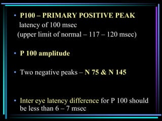 • P100 – PRIMARY POSITIVE PEAK
  latency of 100 msec
 (upper limit of normal – 117 – 120 msec)

• P 100 amplitude

• Two negative peaks – N 75 & N 145


• Inter eye latency difference for P 100 should
  be less than 6 – 7 msec
 