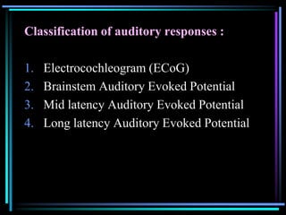 Classification of auditory responses :

1.   Electrocochleogram (ECoG)
2.   Brainstem Auditory Evoked Potential
3.   Mid latency Auditory Evoked Potential
4.   Long latency Auditory Evoked Potential
 