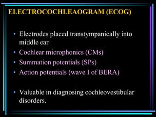 ELECTROCOCHLEAOGRAM (ECOG)


 • Electrodes placed transtympanically into
   middle ear
 • Cochlear microphonics (CMs)
 • Summation potentials (SPs)
 • Action potentials (wave I of BERA)

 • Valuable in diagnosing cochleovestibular
   disorders.
 