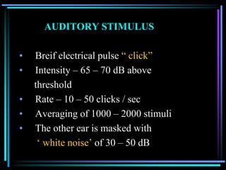 AUDITORY STIMULUS

•   Breif electrical pulse “ click”
•   Intensity – 65 – 70 dB above
    threshold
•   Rate – 10 – 50 clicks / sec
•   Averaging of 1000 – 2000 stimuli
•   The other ear is masked with
     „ white noise‟ of 30 – 50 dB
 