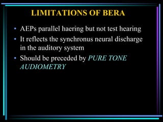 LIMITATIONS OF BERA
• AEPs parallel haering but not test hearing
• It reflects the synchronus neural discharge
  in the auditory system
• Should be preceded by PURE TONE
  AUDIOMETRY
 