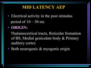 MID LATENCY AEP
• Electrical activity in the post stimulus
  period of 10 – 50 ms
• ORIGIN:
  Thalamocortical tracts, Reticular fromation
  of BS, Medial geniculate body & Primary
  auditory cortex
• Both neurogenic & myogenic origin
 