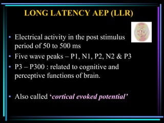 LONG LATENCY AEP (LLR)

• Electrical activity in the post stimulus
  period of 50 to 500 ms
• Five wave peaks – P1, N1, P2, N2 & P3
• P3 – P300 : related to cognitive and
  perceptive functions of brain.

• Also called ‘cortical evoked potential’
 