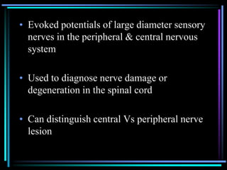 • Evoked potentials of large diameter sensory
  nerves in the peripheral & central nervous
  system

• Used to diagnose nerve damage or
  degeneration in the spinal cord

• Can distinguish central Vs peripheral nerve
  lesion
 