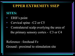 UPPER EXTREMITY SSEP
SITES:
• ERB‟s point
• Cervical spine –C2 or C5
• Contralateral scalp overlying the area of
  the primary sensory cortex - C3 or C4

Reference : forehead Fz
Ground : proximal to stimulation site
 