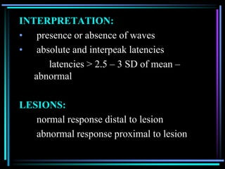 INTERPRETATION:
• presence or absence of waves
• absolute and interpeak latencies
      latencies > 2.5 – 3 SD of mean –
   abnormal

LESIONS:
   normal response distal to lesion
   abnormal response proximal to lesion
 