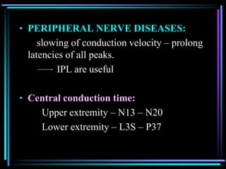 • PERIPHERAL NERVE DISEASES:
     slowing of conduction velocity – prolong
  latencies of all peaks.
          IPL are useful

• Central conduction time:
    Upper extremity – N13 – N20
    Lower extremity – L3S – P37
 