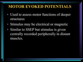 MOTOR EVOKED POTENTIALS
• Used to assess motor functions of deeper
  structures
• Stimulus may be electrical or magnetic
• Similar to SSEP but stimulus is given
  centrally recorded peripherally in distant
  muscles.
 