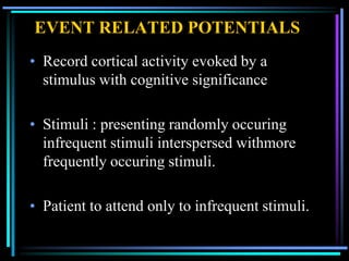 EVENT RELATED POTENTIALS
• Record cortical activity evoked by a
  stimulus with cognitive significance

• Stimuli : presenting randomly occuring
  infrequent stimuli interspersed withmore
  frequently occuring stimuli.

• Patient to attend only to infrequent stimuli.
 