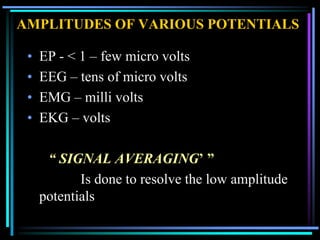 AMPLITUDES OF VARIOUS POTENTIALS

 •   EP - < 1 – few micro volts
 •   EEG – tens of micro volts
 •   EMG – milli volts
 •   EKG – volts

      “ SIGNAL AVERAGING’ ”
            Is done to resolve the low amplitude
     potentials
 