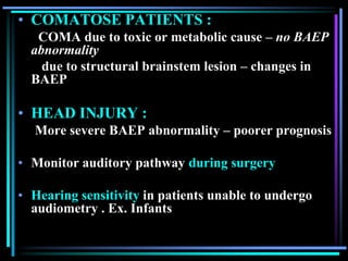 • COMATOSE PATIENTS :
   COMA due to toxic or metabolic cause – no BAEP
  abnormality
    due to structural brainstem lesion – changes in
  BAEP

• HEAD INJURY :
  More severe BAEP abnormality – poorer prognosis

• Monitor auditory pathway during surgery

• Hearing sensitivity in patients unable to undergo
  audiometry . Ex. Infants
 