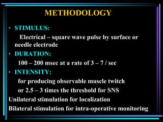 METHODOLOGY
• STIMULUS:
     Electrical – square wave pulse by surface or
  needle electrode
• DURATION:
    100 – 200 msec at a rate of 3 – 7 / sec
• INTENSITY:
    for producing observable muscle twitch
    or 2.5 – 3 times the threshold for SNS
Unilateral stimulation for localization
Bilateral stimulation for intra-operative monitoring
 