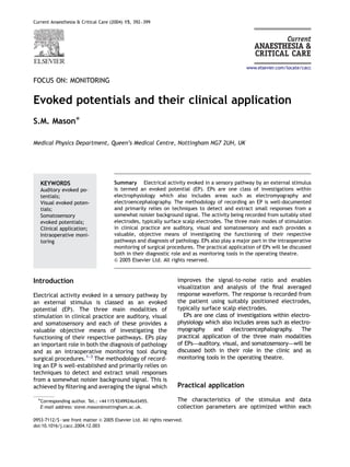Current Anaesthesia & Critical Care (2004) 15, 392–399
FOCUS ON: MONITORING
Evoked potentials and their clinical application
S.M. MasonÃ
Medical Physics Department, Queen’s Medical Centre, Nottingham NG7 2UH, UK
Summary Electrical activity evoked in a sensory pathway by an external stimulus
is termed an evoked potential (EP). EPs are one class of investigations within
electrophysiology which also includes areas such as electromyography and
electroencephalography. The methodology of recording an EP is well-documented
and primarily relies on techniques to detect and extract small responses from a
somewhat noisier background signal. The activity being recorded from suitably sited
electrodes, typically surface scalp electrodes. The three main modes of stimulation
in clinical practice are auditory, visual and somatosensory and each provides a
valuable, objective means of investigating the functioning of their respective
pathways and diagnosis of pathology. EPs also play a major part in the intraoperative
monitoring of surgical procedures. The practical application of EPs will be discussed
both in their diagnostic role and as monitoring tools in the operating theatre.
& 2005 Elsevier Ltd. All rights reserved.
Introduction
Electrical activity evoked in a sensory pathway by
an external stimulus is classed as an evoked
potential (EP). The three main modalities of
stimulation in clinical practice are auditory, visual
and somatosensory and each of these provides a
valuable objective means of investigating the
functioning of their respective pathways. EPs play
an important role in both the diagnosis of pathology
and as an intraoperative monitoring tool during
surgical procedures.1–3
The methodology of record-
ing an EP is well-established and primarily relies on
techniques to detect and extract small responses
from a somewhat noisier background signal. This is
achieved by ﬁltering and averaging the signal which
improves the signal-to-noise ratio and enables
visualization and analysis of the ﬁnal averaged
response waveform. The response is recorded from
the patient using suitably positioned electrodes,
typically surface scalp electrodes.
EPs are one class of investigations within electro-
physiology which also includes areas such as electro-
myography and electroencephalography. The
practical application of the three main modalities
of EPs—auditory, visual, and somatosensory—will be
discussed both in their role in the clinic and as
monitoring tools in the operating theatre.
Practical application
The characteristics of the stimulus and data
collection parameters are optimized within each
ARTICLE IN PRESS
www.elsevier.com/locate/cacc
KEYWORDS
Auditory evoked po-
tentials;
Visual evoked poten-
tials;
Somatosensory
evoked potentials;
Clinical application;
Intraoperative moni-
toring
0953-7112/$ - see front matter & 2005 Elsevier Ltd. All rights reserved.
doi:10.1016/j.cacc.2004.12.003
ÃCorresponding author. Tel.: +44 115 9249924x43455.
E-mail address: steve.mason@nottingham.ac.uk.
 