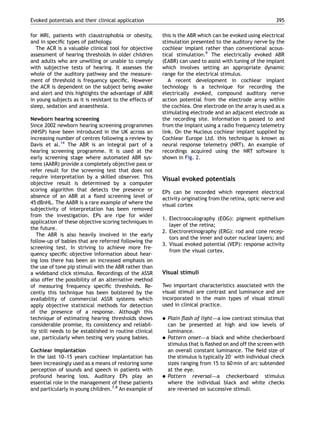 for MRI, patients with claustrophobia or obesity,
and in speciﬁc types of pathology.
The ACR is a valuable clinical tool for objective
assessment of hearing thresholds in older children
and adults who are unwilling or unable to comply
with subjective tests of hearing. It assesses the
whole of the auditory pathway and the measure-
ment of threshold is frequency speciﬁc. However
the ACR is dependent on the subject being awake
and alert and this highlights the advantage of ABR
in young subjects as it is resistant to the effects of
sleep, sedation and anaesthesia.
Newborn hearing screening
Since 2002 newborn hearing screening programmes
(NHSP) have been introduced in the UK across an
increasing number of centres following a review by
Davis et al.14
The ABR is an integral part of a
hearing screening programme. It is used at the
early screening stage where automated ABR sys-
tems (AABR) provide a completely objective pass or
refer result for the screening test that does not
require interpretation by a skilled observer. This
objective result is determined by a computer
scoring algorithm that detects the presence or
absence of an ABR at a ﬁxed screening level of
45 dBnHL. The AABR is a rare example of where the
subjectivity of interpretation has been removed
from the investigation. EPs are ripe for wider
application of these objective scoring techniques in
the future.
The ABR is also heavily involved in the early
follow-up of babies that are referred following the
screening test. In striving to achieve more fre-
quency speciﬁc objective information about hear-
ing loss there has been an increased emphasis on
the use of tone pip stimuli with the ABR rather than
a wideband click stimulus. Recordings of the ASSR
also offer the possibility of an alternative method
of measuring frequency speciﬁc thresholds. Re-
cently this technique has been bolstered by the
availability of commercial ASSR systems which
apply objective statistical methods for detection
of the presence of a response. Although this
technique of estimating hearing thresholds shows
considerable promise, its consistency and reliabil-
ity still needs to be established in routine clinical
use, particularly when testing very young babies.
Cochlear implantation
In the last 10–15 years cochlear implantation has
been increasingly used as a means of restoring some
perception of sounds and speech in patients with
profound hearing loss. Auditory EPs play an
essential role in the management of these patients
and particularly in young children.7,8
An example of
this is the ABR which can be evoked using electrical
stimulation presented to the auditory nerve by the
cochlear implant rather than conventional acous-
tical stimulation.9
The electrically evoked ABR
(EABR) can used to assist with tuning of the implant
which involves setting an appropriate dynamic
range for the electrical stimulus.
A recent development in cochlear implant
technology is a technique for recording the
electrically evoked, compound auditory nerve
action potential from the electrode array within
the cochlea. One electrode on the array is used as a
stimulating electrode and an adjacent electrode as
the recording site. Information is passed to and
from the implant using a radio frequency telemetry
link. On the Nucleus cochlear implant supplied by
Cochlear Europe Ltd. this technique is known as
neural response telemetry (NRT). An example of
recordings acquired using the NRT software is
shown in Fig. 2.
Visual evoked potentials
EPs can be recorded which represent electrical
activity originating from the retina, optic nerve and
visual cortex
1. Electrooculography (EOG): pigment epithelium
layer of the retina;
2. Electroretinography (ERG): rod and cone recep-
tors and the inner and outer nuclear layers; and
3. Visual evoked potential (VEP): response activity
from the visual cortex.
Visual stimuli
Two important characteristics associated with the
visual stimuli are contrast and luminance and are
incorporated in the main types of visual stimuli
used in clinical practice.
 Plain ﬂash of light—a low contrast stimulus that
can be presented at high and low levels of
luminance.
 Pattern onset—a black and white checkerboard
stimulus that is ﬂashed on and off the screen with
an overall constant luminance. The ﬁeld size of
the stimulus is typically 201 with individual check
sizes ranging from 15 to 60 min of arc subtended
at the eye.
 Pattern reversal—a checkerboard stimulus
where the individual black and white checks
are reversed on successive stimuli.
ARTICLE IN PRESS
Evoked potentials and their clinical application 395
 
