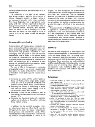 pathway where the nerve becomes superﬁcial or at
cortical level.
The amplitude of the SSEP varies consider-
ably across subjects, and the interpretation of
clinical diagnostic studies is based primarily
on component latencies rather than amplitude.
They have diagnostic role in peripheral neuro-
pathy and more central degenerative disorders
through measurement of the conduction time of
the afferent nerves. However, the develop-
ment and easier access of imaging such as MRI
have had an impact on the usage of SSEPs in
clinical practice and fewer studies are now per-
formed.
Intraoperative monitoring
Implementation of intraoperative monitoring re-
quires a somewhat different approach when com-
pared to recording EPs in the outpatient clinic. The
environment and practical procedure is more
challenging from the point of view of electrical
interference, lack of access to the patient during
the procedure, time pressures and a requirement
to provide immediate feedback of information on
which the surgeon can act if necessary. A team
approach is required involving the surgeon, anaes-
thetist, and the monitoring staff.
The use of EPs in intraoperative monitoring
of surgical procedures can provide valuable feed-
back about the status and potential compromise
of important neural pathways and vascular struc-
tures2,8,13
 Monitoring the status of the auditory pathway
during cerebello-pontine angle (CPA) surgery
where the aim is to prevent avoidable post-
operative hearing deﬁcit during tumour removal
 Recording EPs related to monitoring of spinal
cord function during spinal surgery, such as
correction of scoliosis deformatives.
 Monitoring cranial/vascular procedures such as
endartectomy and aneurysm surgery using soma-
tosensory EPs.
 Monitoring the functional status of a cochlear
implant and stimulation of the auditory pathways
during implant surgery.
In addition to the surgical procedure there
are other factors that can affect the EP recorded
intraoperatively such as tissue temperature,
blood pressure and anaesthetic agents. These
need to be taken into consideration when report-
ing potential changes in the EP as a result of the
surgery. The most susceptible EPs to the effects
of anaesthesia are those arising from more central
structures and particularly cortical responses
whereas more peripheral responses are sparred.
In general the longer the latency of a response
component, the more synapses there are between
the stimulation site and the neural generator, the
greater the degree of effect of the anaesthetic
agent.
This susceptibility of the EP to anaesthetic agents
is exploited in a technique to monitor the depth of
anaesthesia. It has been demonstrated by Davies et
al.6
that components of the auditory MLR show
changes in latency during transitions between
consciousness and unconsciousness. Analysis of
these changes may provide an indicator of potential
awareness during anaesthesia.
Summary
EPs have a wide ranging role in assisting with the
diagnosis and management of patients both in the
clinic and during surgery. They can provide objec-
tive information about the functioning of sensory
pathways which is difﬁcult to acquire using other
techniques. Some recordings are well-established
and form part of standard clinical practice whereas
others have an exciting future ahead such as
developments with multi-focal ERG and VEP,
electrical EPs associated with cochlear implanta-
tion, and the ASSR.
References
1. Hall III JW. Handbook of auditory evoked potentials. MA:
Allyn  Bacon; 1992.
2. Misulis KE. Essentials of clinical neurophysiology. Boston:
Butterworth-Heinemann; 1997.
3. Mason SM. Electric response audiometry. In: McCormick B,
editor. Paediatric audiology 0–5 years. 2nd ed. London:
Whurr Publishers Ltd; 2004. p. 188–264.
4. Jerger J. The auditory steady state response: parts 1 and 2.
J Am Acad Audiol 2002;13:numbers 4 and 5.
5. Hood LJ. Clinical applications of the auditory brainstem
response. San Diego, CA: Singular Publishing; 1998.
6. Davies FW, Mantzaridis H, Kenny GN, Fisher AC. Middle
latency auditory evoked potentials during repeated transi-
tions from consciousness to unconsciousness. Anaesthesia
1996;51(2):107–13.
7. Cullington HE. Cochlear implants: objective measures.
London: Whurr Publishers; 2003.
8. Mason SM. Electrophysiological and objective tests. In:
McCormick B, Archbold S, editors. Cochlear implants
for young children. 2nd ed. London: Whurr Publishers;
2003. p. 162–216.
9. Mason SM. The electrically evoked auditory brainstem
response. In: Cullington H, editor. Cochlear implants:
ARTICLE IN PRESS
S.M. Mason398
 