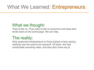 What We Learned: Entrepreneurs


 What we thought:
 They’re like us. They need to talk to customers and keep their
 whole team on the same page. We can help.

 The reality:
 Only seasoned entrepreneurs or those trained in lean startup
 methods see the need to do research. Of those, few feel
 comfortable recording video. And they don’t have any $.
 