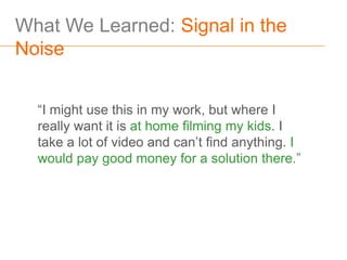 What We Learned: Signal in the
Noise


  “I might use this in my work, but where I
  really want it is at home filming my kids. I
  take a lot of video and can’t find anything. I
  would pay good money for a solution there.”
 