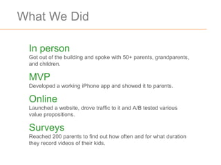 What We Did

 In person
 Got out of the building and spoke with 50+ parents, grandparents,
 and children.

 MVP
 Developed a working iPhone app and showed it to parents.

 Online
 Launched a website, drove traffic to it and A/B tested various
 value propositions.

 Surveys
 Reached 200 parents to find out how often and for what duration
 they record videos of their kids.
 