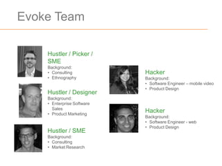 Evoke Team

    Hustler / Picker /
    SME
    Background:
    • Consulting            Hacker
    • Ethnography           Background:
                            • Software Engineer – mobile video
                            • Product Design
    Hustler / Designer
    Background:
    • Enterprise Software
      Sales
    • Product Marketing
                            Hacker
                            Background:
                            • Software Engineer - web
                            • Product Design
    Hustler / SME
    Background:
    • Consulting
    • Market Research
 