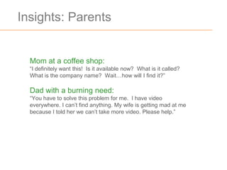 Insights: Parents


  Mom at a coffee shop:
  “I definitely want this! Is it available now? What is it called?
  What is the company name? Wait…how will I find it?”

  Dad with a burning need:
  “You have to solve this problem for me. I have video
  everywhere. I can’t find anything. My wife is getting mad at me
  because I told her we can’t take more video. Please help.”
 