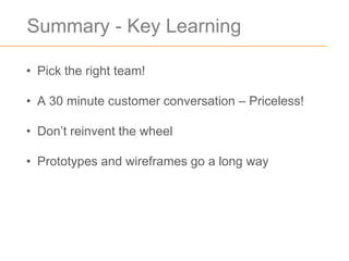 Summary - Key Learning

• Pick the right team!

• A 30 minute customer conversation – Priceless!

• Don’t reinvent the wheel

• Prototypes and wireframes go a long way
 