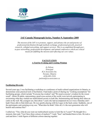 IAF Canada Monograph Series, Number 9, September 2009

               The mission of the IAF is to promote, support, and advance the art and practice of
               professional facilitation through methods exchange, professional growth, practical
            research, collegial networking, and support services. This is accomplished through peer-
           to-peer networking, professional development, and annual conferences which are critical
                         means for fulfilling the mission and reflecting our core values.



                                             FACILITATION
                                 A Tool for Evoking and Creating Wisdom

                                                    Jo Nelson
                                                    Principal
                                               ICA Associates Inc.
                                                Toronto, Ontario
                                                 (416) 691-2316
                                           jnelson@ica-associates.ca


Facilitating Diversity

Several years ago, I was facilitating a workshop at a conference of multi-cultural organizations in Ontario, to
demonstrate some practical tools of facilitation. I had made a point of sharing my "working assumptions" for
facilitating groups, which include "Everyone has wisdom" and "We need everyone’s wisdom for the wisest
result". About 20 adults, representing a good cross-section of the world, were actively participating in
envisioning what they wanted our multicultural society to look like, brainstorming and sharing their ideas on
cards on the wall. My youngest son, then about 7 years old, had accompanied me as it was a Saturday and I
hadn’t been able to find child care. He was quietly playing with his Legos in the back corner. Suddenly, one of
the participants said, pointing at my son, "What does he think? After all, it’s the next generation who will
benefit and continue this!"

I called out, "Tim, what do you want our multicultural society to look like in 5 years?" He thought for a
moment, then said, "Can I have three colours of markers?" I said, "Sure" and handed them to him. He took a
card and drew 3 stick figures of different colours dancing together.
 