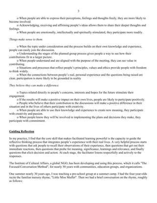 3

      o When people are able to express their perceptions, feelings and thoughts freely, they are more likely to
become involved.
      o Acknowledging, receiving and affirming people’s ideas allows them to share their deeper thoughts and
feelings.
      o When people are emotionally, intellectually and spiritually stimulated, they participate more readily.

Things make sense to them.

       o When the topic under consideration and the process builds on their own knowledge and experience,
people can easily join the discussion.
       o Understanding the stages of the planned group process gives people a way to see how their
contributions fit in a larger picture.
       o When people understand and are aligned with the purpose of the meeting, they can see value in
contributing.
       o Situations and processes that reflect people’s principles, values and ethics provide people with freedom
to think widely.
       o When the connections between people’s real, personal experience and the questions being raised are
clear, participation is more likely to be grounded in reality

They believe they can make a difference.

       o Topics related directly to people’s concerns, interests and hopes for the future stimulate their
engagement.
       o If the results will make a positive impact on their own lives, people are likely to participate positively.
       o People who believe that their contribution to the discussions will make a positive difference in their
situation and in the lives of others participate with creativity.
       o When people are able to use their knowledge and experience to create new meaning, they participate
with creativity and passion.
       o When people know they will be involved in implementing the plans and decisions they make, they
participate with commitment.


Guiding Reflection

In my practice, I find that the core skill that makes facilitated learning powerful is the capacity to guide the
reflective thinking process that integrates people’s experience with their real lives. A very helpful process starts
with questions that ask people to recall their observations of their experience, then questions that get out their
immediate reactions, then questions that probe for meaning, significance, learnings and relevance, and finally
questions that elicit decision and action. At each stage, the facilitator listens respectfully and actively to the
responses.

The Institute of Cultural Affairs, a global NGO, has been developing and using this process, which it calls "The
Focused Conversation Method", for nearly 50 years with communities, education groups, and organizations.

One summer nearly 30 years ago, I was teaching a pre-school group at a summer camp. I had the four-year-olds
recite the familiar nursery rhyme, "Little Miss Muffet". Then we had a brief conversation on the rhyme, roughly
as follows:
 