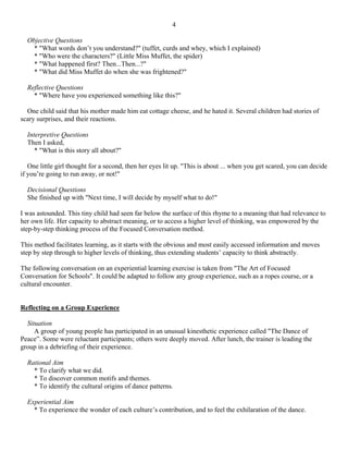 4

  Objective Questions
    * "What words don’t you understand?" (tuffet, curds and whey, which I explained)
    * "Who were the characters?" (Little Miss Muffet, the spider)
    * "What happened first? Then...Then...?"
    * "What did Miss Muffet do when she was frightened?"

  Reflective Questions
    * "Where have you experienced something like this?"

  One child said that his mother made him eat cottage cheese, and he hated it. Several children had stories of
scary surprises, and their reactions.

  Interpretive Questions
  Then I asked,
     * "What is this story all about?"

   One little girl thought for a second, then her eyes lit up. "This is about ... when you get scared, you can decide
if you’re going to run away, or not!"

  Decisional Questions
  She finished up with "Next time, I will decide by myself what to do!"

I was astounded. This tiny child had seen far below the surface of this rhyme to a meaning that had relevance to
her own life. Her capacity to abstract meaning, or to access a higher level of thinking, was empowered by the
step-by-step thinking process of the Focused Conversation method.

This method facilitates learning, as it starts with the obvious and most easily accessed information and moves
step by step through to higher levels of thinking, thus extending students’ capacity to think abstractly.

The following conversation on an experiential learning exercise is taken from "The Art of Focused
Conversation for Schools". It could be adapted to follow any group experience, such as a ropes course, or a
cultural encounter.


Reflecting on a Group Experience

  Situation
     A group of young people has participated in an unusual kinesthetic experience called "The Dance of
Peace”. Some were reluctant participants; others were deeply moved. After lunch, the trainer is leading the
group in a debriefing of their experience.

  Rational Aim
    * To clarify what we did.
    * To discover common motifs and themes.
    * To identify the cultural origins of dance patterns.

  Experiential Aim
    * To experience the wonder of each culture’s contribution, and to feel the exhilaration of the dance.
 