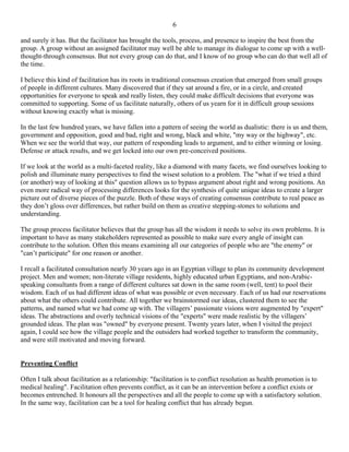 6

and surely it has. But the facilitator has brought the tools, process, and presence to inspire the best from the
group. A group without an assigned facilitator may well be able to manage its dialogue to come up with a well-
thought-through consensus. But not every group can do that, and I know of no group who can do that well all of
the time.

I believe this kind of facilitation has its roots in traditional consensus creation that emerged from small groups
of people in different cultures. Many discovered that if they sat around a fire, or in a circle, and created
opportunities for everyone to speak and really listen, they could make difficult decisions that everyone was
committed to supporting. Some of us facilitate naturally, others of us yearn for it in difficult group sessions
without knowing exactly what is missing.

In the last few hundred years, we have fallen into a pattern of seeing the world as dualistic: there is us and them,
government and opposition, good and bad, right and wrong, black and white, "my way or the highway", etc.
When we see the world that way, our pattern of responding leads to argument, and to either winning or losing.
Defense or attack results, and we get locked into our own pre-conceived positions.

If we look at the world as a multi-faceted reality, like a diamond with many facets, we find ourselves looking to
polish and illuminate many perspectives to find the wisest solution to a problem. The "what if we tried a third
(or another) way of looking at this" question allows us to bypass argument about right and wrong positions. An
even more radical way of processing differences looks for the synthesis of quite unique ideas to create a larger
picture out of diverse pieces of the puzzle. Both of these ways of creating consensus contribute to real peace as
they don’t gloss over differences, but rather build on them as creative stepping-stones to solutions and
understanding.

The group process facilitator believes that the group has all the wisdom it needs to solve its own problems. It is
important to have as many stakeholders represented as possible to make sure every angle of insight can
contribute to the solution. Often this means examining all our categories of people who are "the enemy" or
"can’t participate" for one reason or another.

I recall a facilitated consultation nearly 30 years ago in an Egyptian village to plan its community development
project. Men and women; non-literate village residents, highly educated urban Egyptians, and non-Arabic-
speaking consultants from a range of different cultures sat down in the same room (well, tent) to pool their
wisdom. Each of us had different ideas of what was possible or even necessary. Each of us had our reservations
about what the others could contribute. All together we brainstormed our ideas, clustered them to see the
patterns, and named what we had come up with. The villagers’ passionate visions were augmented by "expert"
ideas. The abstractions and overly technical visions of the "experts" were made realistic by the villagers’
grounded ideas. The plan was "owned" by everyone present. Twenty years later, when I visited the project
again, I could see how the village people and the outsiders had worked together to transform the community,
and were still motivated and moving forward.


Preventing Conflict

Often I talk about facilitation as a relationship: "facilitation is to conflict resolution as health promotion is to
medical healing". Facilitation often prevents conflict, as it can be an intervention before a conflict exists or
becomes entrenched. It honours all the perspectives and all the people to come up with a satisfactory solution.
In the same way, facilitation can be a tool for healing conflict that has already begun.
 
