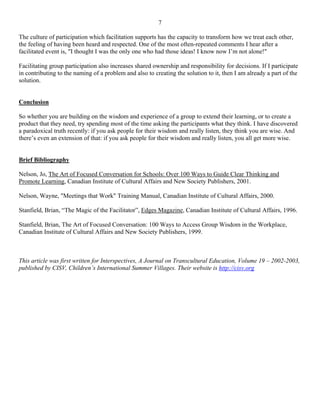7

The culture of participation which facilitation supports has the capacity to transform how we treat each other,
the feeling of having been heard and respected. One of the most often-repeated comments I hear after a
facilitated event is, "I thought I was the only one who had those ideas! I know now I’m not alone!"

Facilitating group participation also increases shared ownership and responsibility for decisions. If I participate
in contributing to the naming of a problem and also to creating the solution to it, then I am already a part of the
solution.


Conclusion

So whether you are building on the wisdom and experience of a group to extend their learning, or to create a
product that they need, try spending most of the time asking the participants what they think. I have discovered
a paradoxical truth recently: if you ask people for their wisdom and really listen, they think you are wise. And
there’s even an extension of that: if you ask people for their wisdom and really listen, you all get more wise.


Brief Bibliography

Nelson, Jo, The Art of Focused Conversation for Schools: Over 100 Ways to Guide Clear Thinking and
Promote Learning, Canadian Institute of Cultural Affairs and New Society Publishers, 2001.

Nelson, Wayne, "Meetings that Work" Training Manual, Canadian Institute of Cultural Affairs, 2000.

Stanfield, Brian, “The Magic of the Facilitator”, Edges Magazine, Canadian Institute of Cultural Affairs, 1996.

Stanfield, Brian, The Art of Focused Conversation: 100 Ways to Access Group Wisdom in the Workplace,
Canadian Institute of Cultural Affairs and New Society Publishers, 1999.



This article was first written for Interspectives, A Journal on Transcultural Education, Volume 19 – 2002-2003,
published by CISV, Children’s International Summer Villages. Their website is http://cisv.org
 