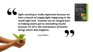 10
Agile coaching is really important because we
have a bunch of crappy Agile happening in the
world right now. Coaches are an integral part
to helping teams get to astonishing results
because it’s all in the interactions of human
beings where that happens.
- Lyssa Adkins
 